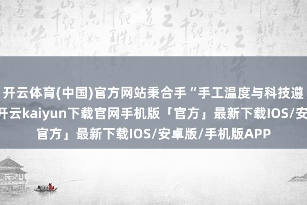 开云体育(中国)官方网站秉合手“手工温度与科技遵循并存”的理念-开云kaiyun下载官网手机版「官方」最新下载IOS/安卓版/手机版APP