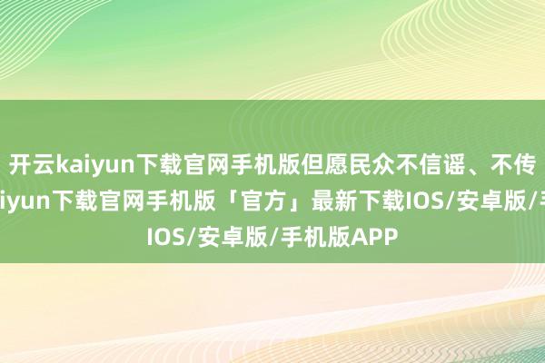 开云kaiyun下载官网手机版但愿民众不信谣、不传谣-开云kaiyun下载官网手机版「官方」最新下载IOS/安卓版/手机版APP