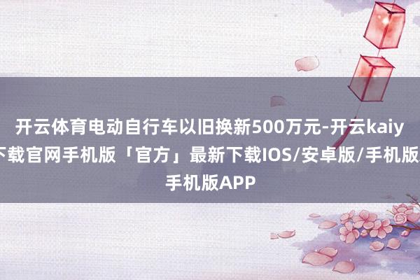开云体育电动自行车以旧换新500万元-开云kaiyun下载官网手机版「官方」最新下载IOS/安卓版/手机版APP