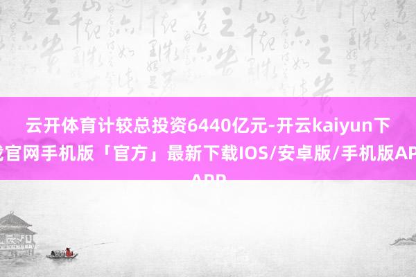 云开体育计较总投资6440亿元-开云kaiyun下载官网手机版「官方」最新下载IOS/安卓版/手机版APP