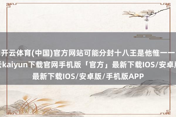 开云体育(中国)官方网站可能分封十八王是他惟一一次动脑子-开云kaiyun下载官网手机版「官方」最新下载IOS/安卓版/手机版APP