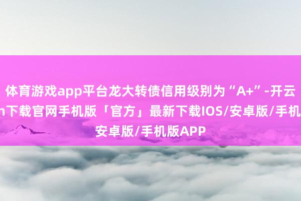 体育游戏app平台龙大转债信用级别为“A+”-开云kaiyun下载官网手机版「官方」最新下载IOS/安卓版/手机版APP