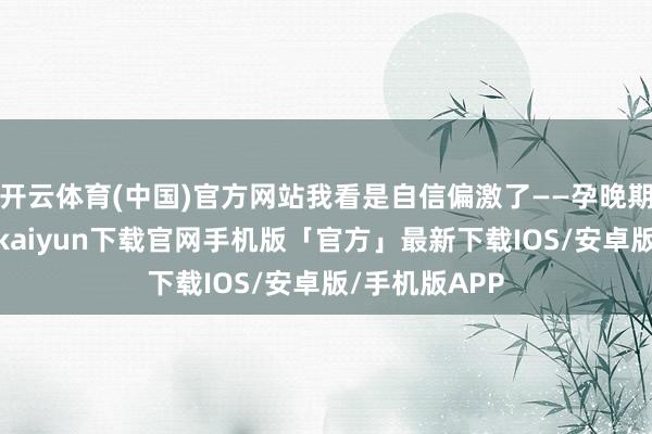 开云体育(中国)官方网站我看是自信偏激了——孕晚期穿高跟-开云kaiyun下载官网手机版「官方」最新下载IOS/安卓版/手机版APP