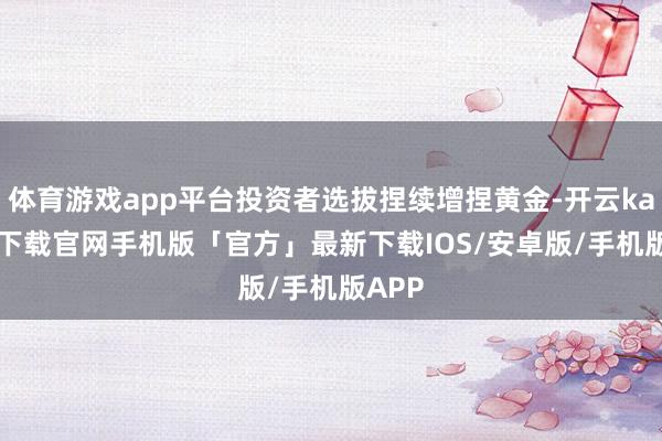 体育游戏app平台投资者选拔捏续增捏黄金-开云kaiyun下载官网手机版「官方」最新下载IOS/安卓版/手机版APP