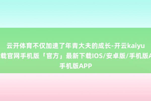 云开体育不仅加速了年青大夫的成长-开云kaiyun下载官网手机版「官方」最新下载IOS/安卓版/手机版APP