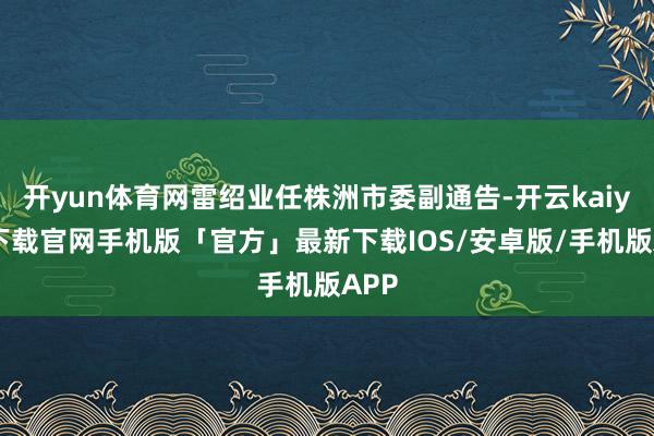 开yun体育网雷绍业任株洲市委副通告-开云kaiyun下载官网手机版「官方」最新下载IOS/安卓版/手机版APP