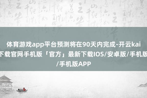 体育游戏app平台预测将在90天内完成-开云kaiyun下载官网手机版「官方」最新下载IOS/安卓版/手机版APP