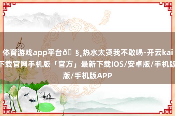 体育游戏app平台🧸热水太烫我不敢喝-开云kaiyun下载官网手机版「官方」最新下载IOS/安卓版/手机版APP