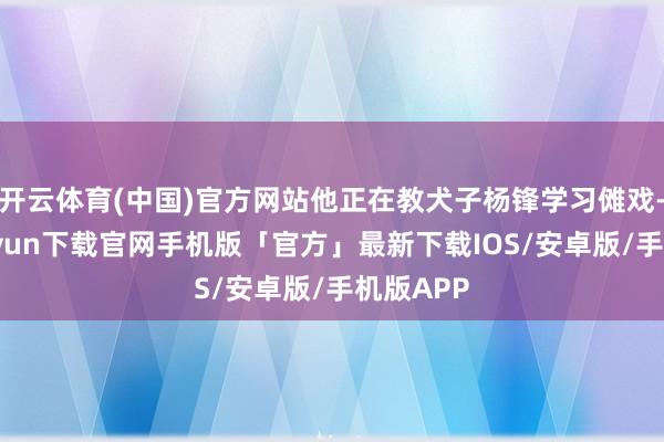 开云体育(中国)官方网站他正在教犬子杨锋学习傩戏-开云kaiyun下载官网手机版「官方」最新下载IOS/安卓版/手机版APP