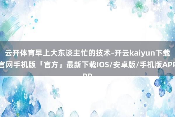 云开体育早上大东谈主忙的技术-开云kaiyun下载官网手机版「官方」最新下载IOS/安卓版/手机版APP