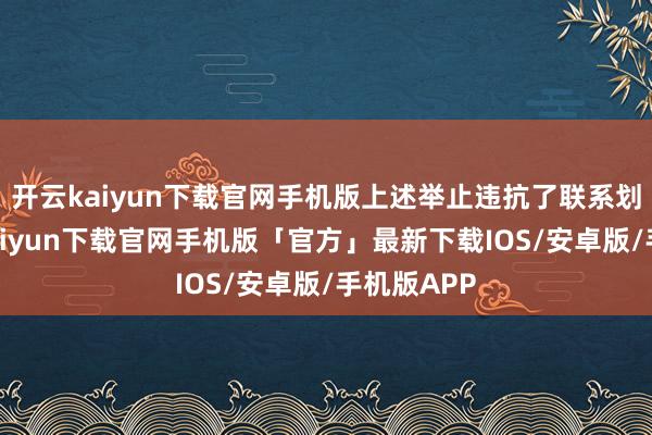 开云kaiyun下载官网手机版上述举止违抗了联系划定-开云kaiyun下载官网手机版「官方」最新下载IOS/安卓版/手机版APP