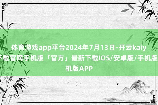 体育游戏app平台2024年7月13日-开云kaiyun下载官网手机版「官方」最新下载IOS/安卓版/手机版APP