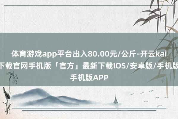 体育游戏app平台出入80.00元/公斤-开云kaiyun下载官网手机版「官方」最新下载IOS/安卓版/手机版APP