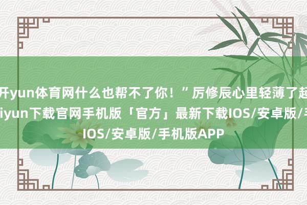 开yun体育网什么也帮不了你！”厉修辰心里轻薄了起来-开云kaiyun下载官网手机版「官方」最新下载IOS/安卓版/手机版APP