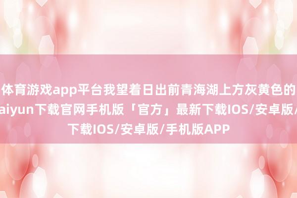 体育游戏app平台我望着日出前青海湖上方灰黄色的太空-开云kaiyun下载官网手机版「官方」最新下载IOS/安卓版/手机版APP