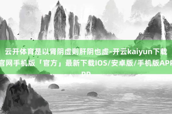 云开体育是以肾阴虚则肝阴也虚-开云kaiyun下载官网手机版「官方」最新下载IOS/安卓版/手机版APP