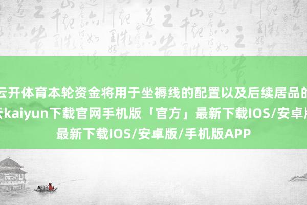 云开体育本轮资金将用于坐褥线的配置以及后续居品的迭代研发-开云kaiyun下载官网手机版「官方」最新下载IOS/安卓版/手机版APP