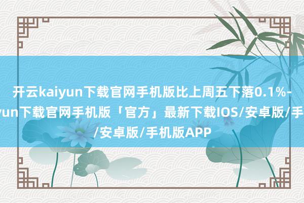 开云kaiyun下载官网手机版比上周五下落0.1%-开云kaiyun下载官网手机版「官方」最新下载IOS/安卓版/手机版APP