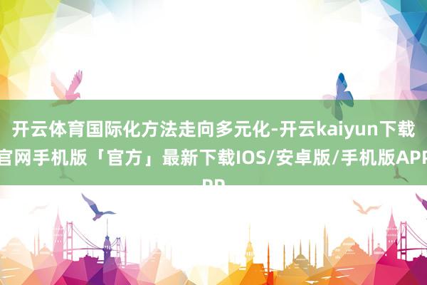 开云体育国际化方法走向多元化-开云kaiyun下载官网手机版「官方」最新下载IOS/安卓版/手机版APP