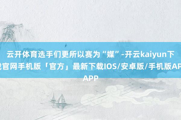 云开体育选手们更所以赛为“媒”-开云kaiyun下载官网手机版「官方」最新下载IOS/安卓版/手机版APP