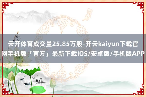 云开体育成交量25.85万股-开云kaiyun下载官网手机版「官方」最新下载IOS/安卓版/手机版APP