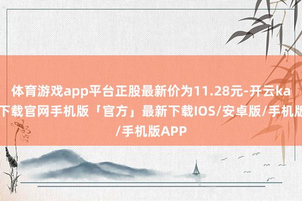 体育游戏app平台正股最新价为11.28元-开云kaiyun下载官网手机版「官方」最新下载IOS/安卓版/手机版APP
