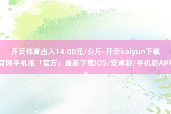 开云体育出入14.00元/公斤-开云kaiyun下载官网手机版「官方」最新下载IOS/安卓版/手机版APP