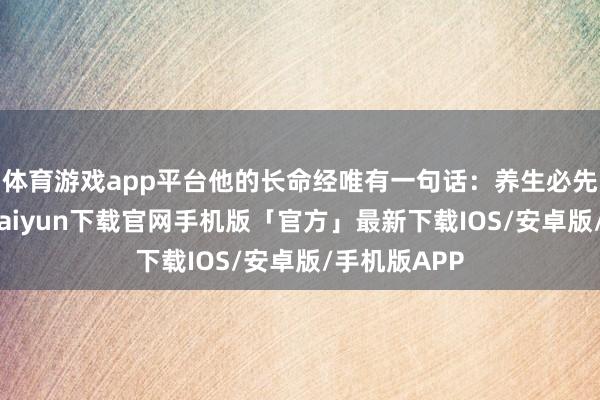 体育游戏app平台他的长命经唯有一句话：养生必先养心-开云kaiyun下载官网手机版「官方」最新下载IOS/安卓版/手机版APP