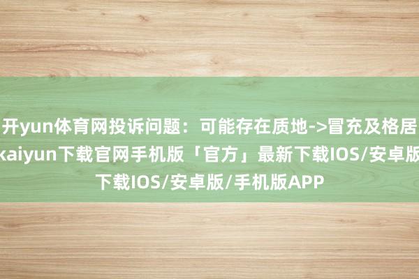 开yun体育网投诉问题:可能存在质地->冒充及格居品问题-开云kaiyun下载官网手机版「官方」最新下载IOS/安卓版/手机版APP