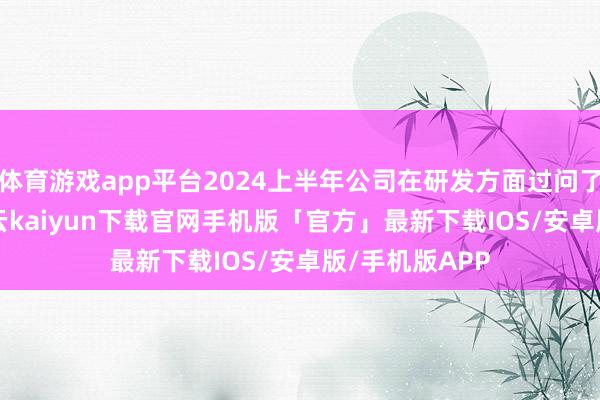 体育游戏app平台2024上半年公司在研发方面过问了1.55亿元-开云kaiyun下载官网手机版「官方」最新下载IOS/安卓版/手机版APP