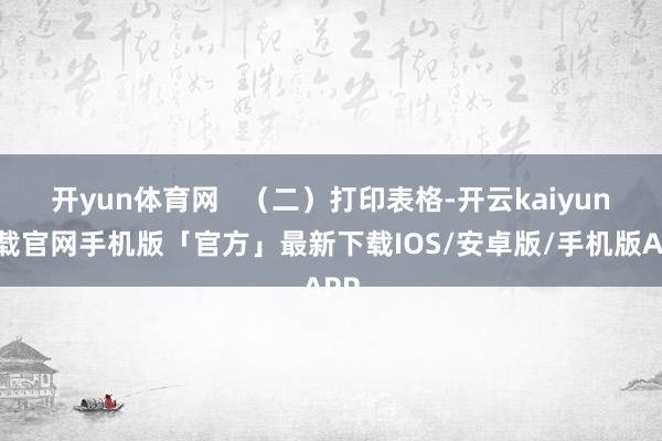 开yun体育网 (二)打印表格-开云kaiyun下载官网手机版「官方」最新下载IOS/安卓版/手机版APP