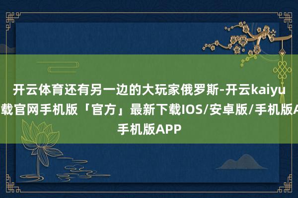 开云体育还有另一边的大玩家俄罗斯-开云kaiyun下载官网手机版「官方」最新下载IOS/安卓版/手机版APP