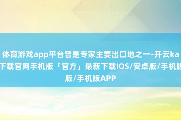 体育游戏app平台曾是专家主要出口地之一-开云kaiyun下载官网手机版「官方」最新下载IOS/安卓版/手机版APP
