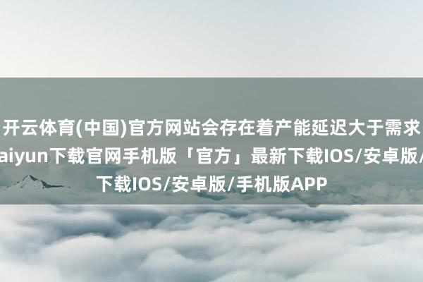 开云体育(中国)官方网站会存在着产能延迟大于需求开释-开云kaiyun下载官网手机版「官方」最新下载IOS/安卓版/手机版APP