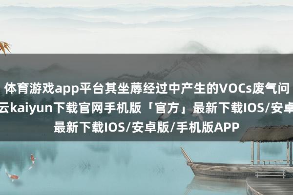 体育游戏app平台其坐蓐经过中产生的VOCs废气问题滋扰淡薄-开云kaiyun下载官网手机版「官方」最新下载IOS/安卓版/手机版APP