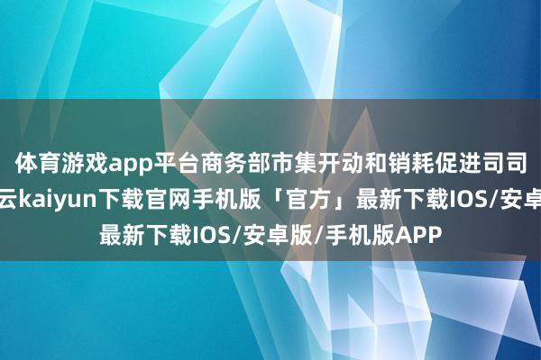 体育游戏app平台　　商务部市集开动和销耗促进司司长李刚默示-开云kaiyun下载官网手机版「官方」最新下载IOS/安卓版/手机版APP